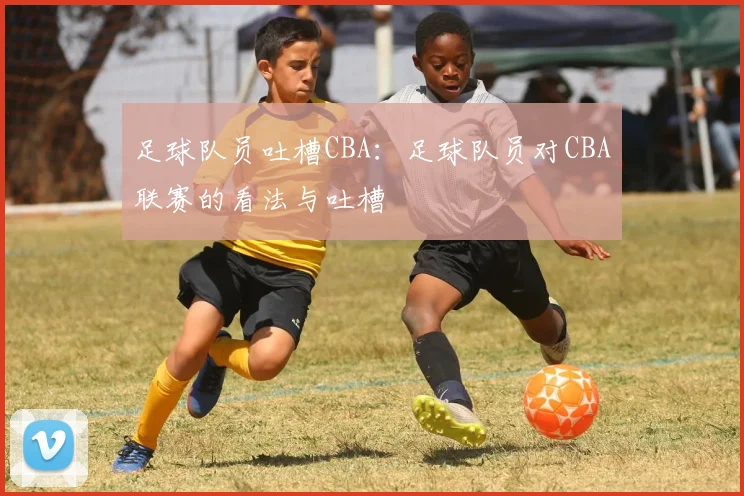 足球队员吐槽CBA：足球队员对CBA联赛的看法与吐槽