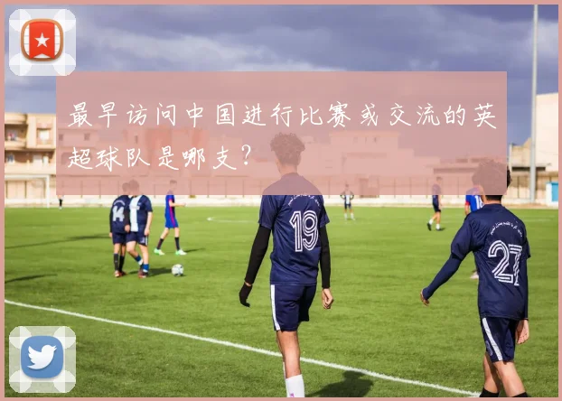 最早访问中国进行比赛或交流的英超球队是哪支？