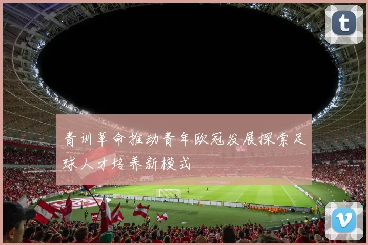 青训革命推动青年欧冠发展探索足球人才培养新模式
