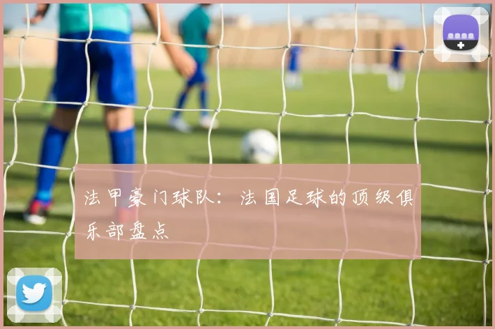 法甲豪门球队:法国足球的顶级俱乐部盘点